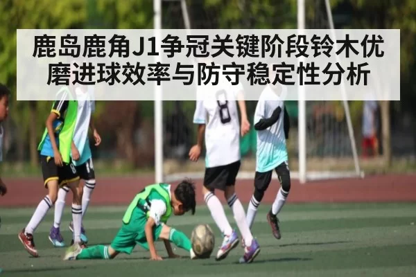 鹿岛鹿角J1争冠关键阶段铃木优磨进球效率与防守稳定性分析(Esports8)